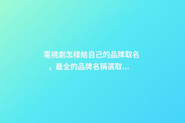 電視劇怎樣給自己的品牌取名，最全的品牌名稱選取方案！